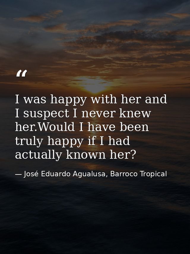 I was happy with her and I suspect I never knew her.Would I have been truly happy if I had actually known her? — José Eduardo Agualusa, Barroco Tropical