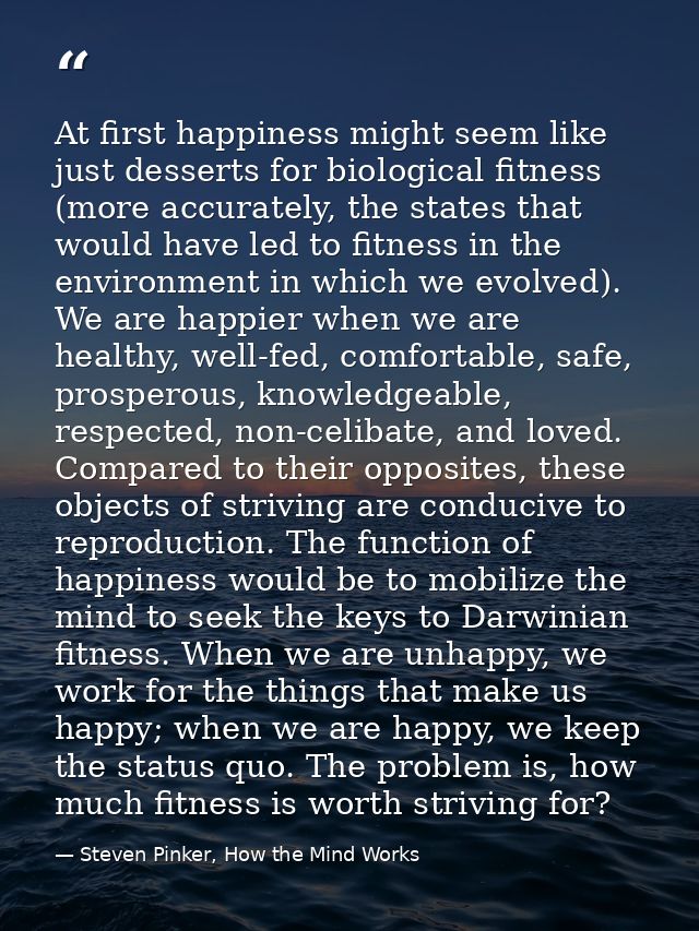 At first happiness might seem like just desserts for biological fitness (more accurately, the states that would have led — Steven Pinker, How the Mind Works
