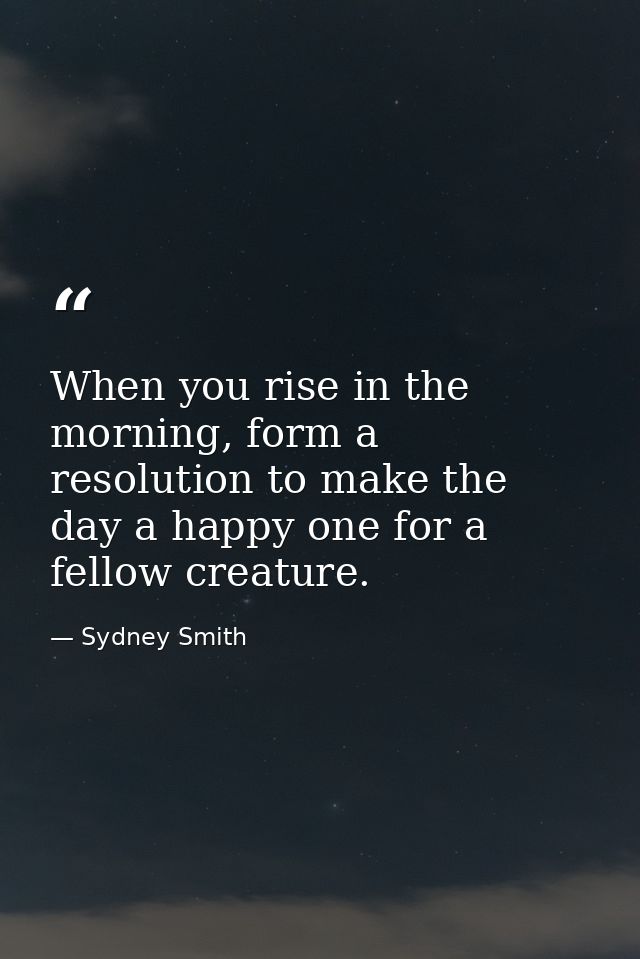 When you rise in the morning, form a resolution to make the day a happy one for a fellow creature. — Sydney Smith