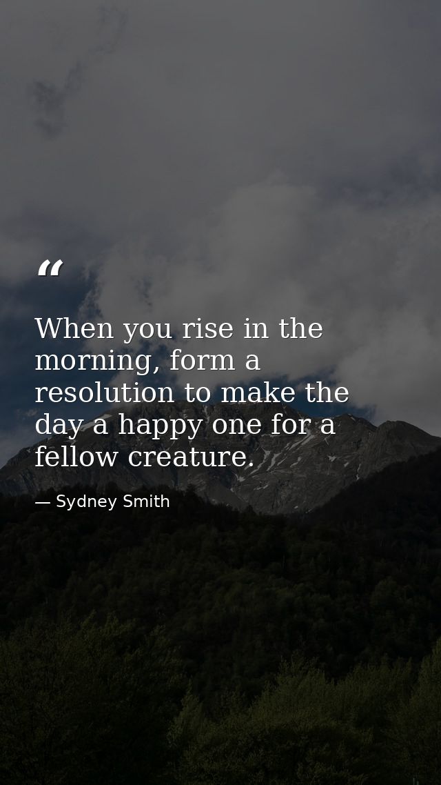 When you rise in the morning, form a resolution to make the day a happy one for a fellow creature. — Sydney Smith