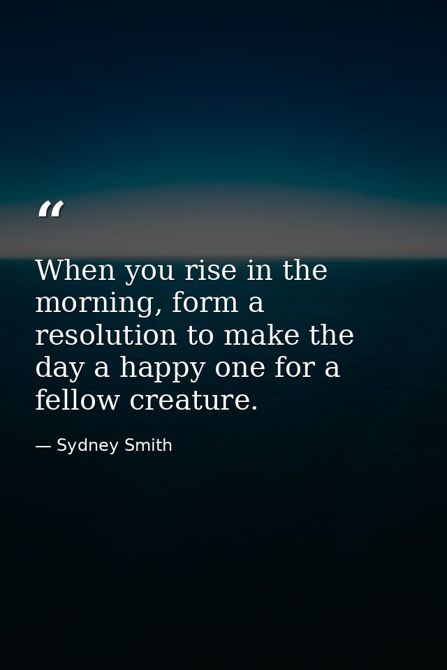 When you rise in the morning, form a resolution to make the day a happy one for a fellow creature. — Sydney Smith
