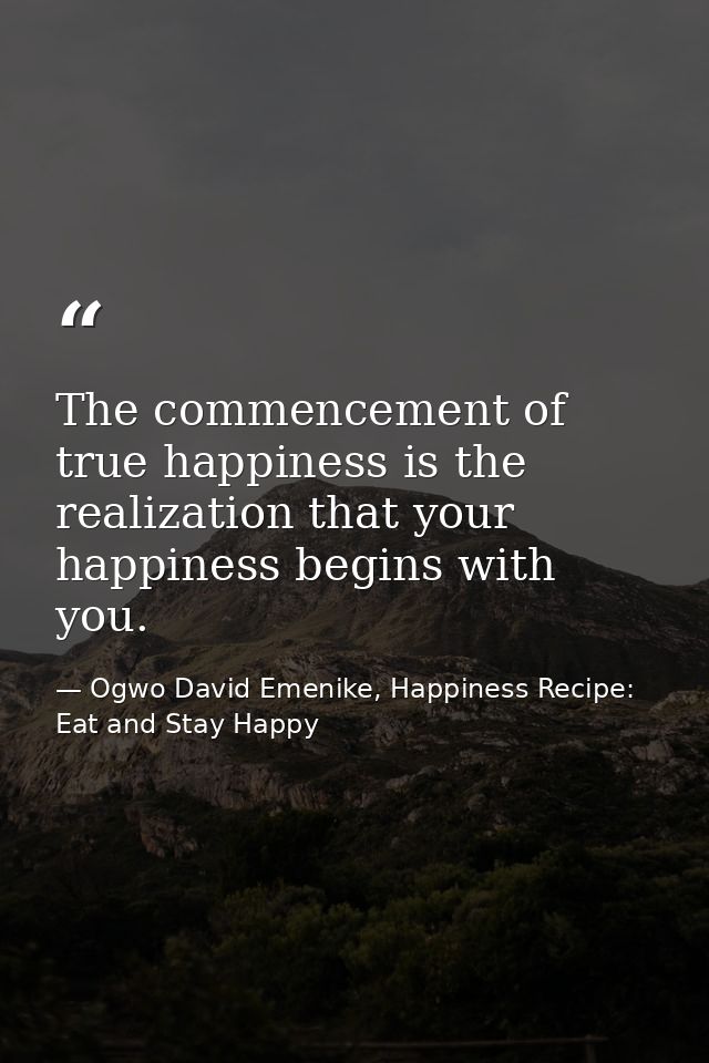 The commencement of true happiness is the realization that your happiness begins with you. — Ogwo David Emenike, Happiness Recipe: Eat and Stay Happy