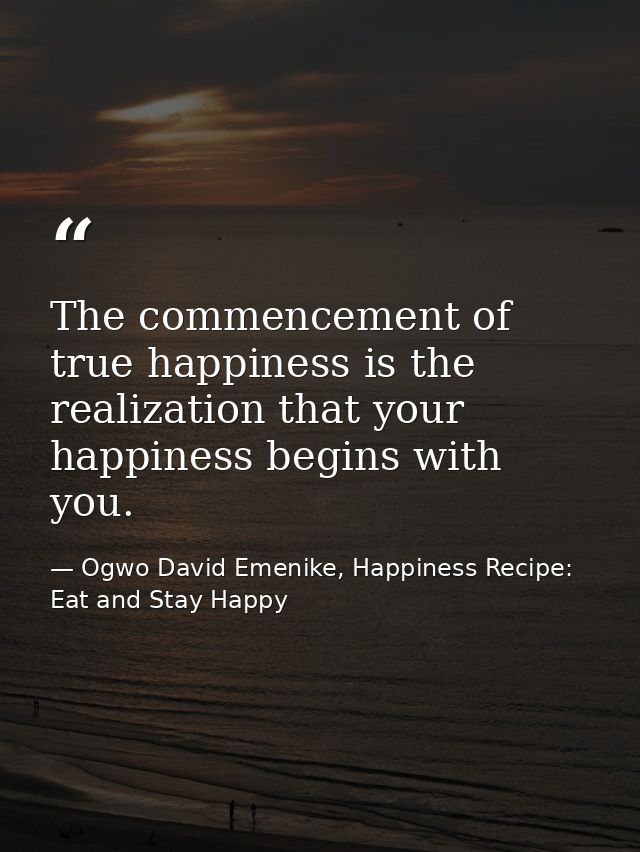 The commencement of true happiness is the realization that your happiness begins with you. — Ogwo David Emenike, Happiness Recipe: Eat and Stay Happy