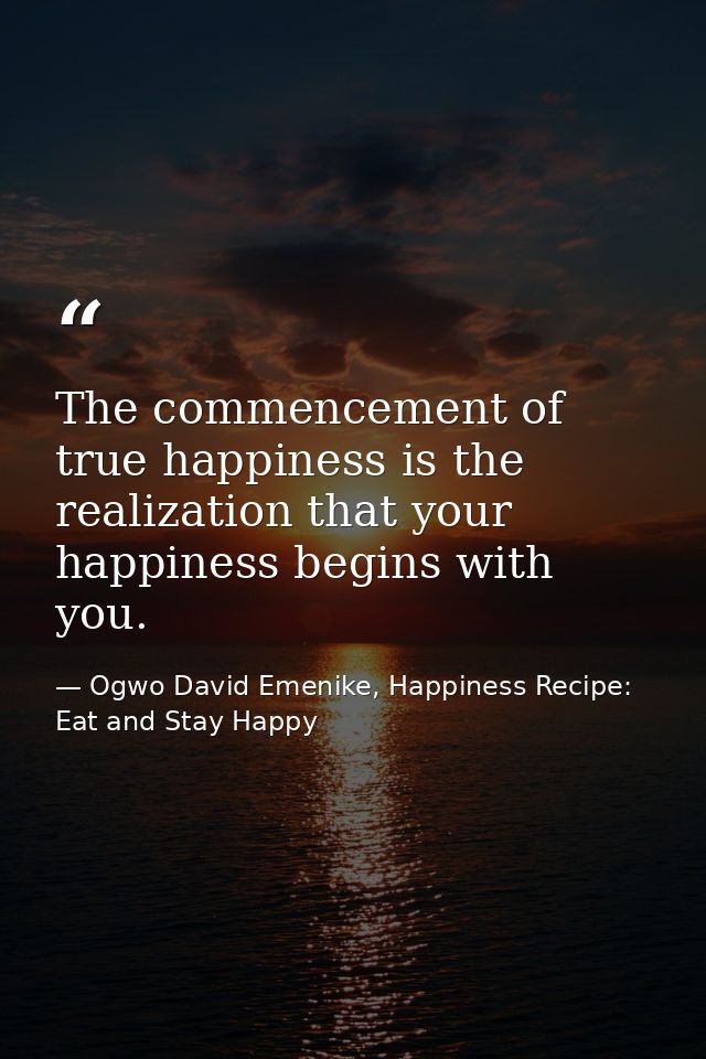 The commencement of true happiness is the realization that your happiness begins with you. — Ogwo David Emenike, Happiness Recipe: Eat and Stay Happy