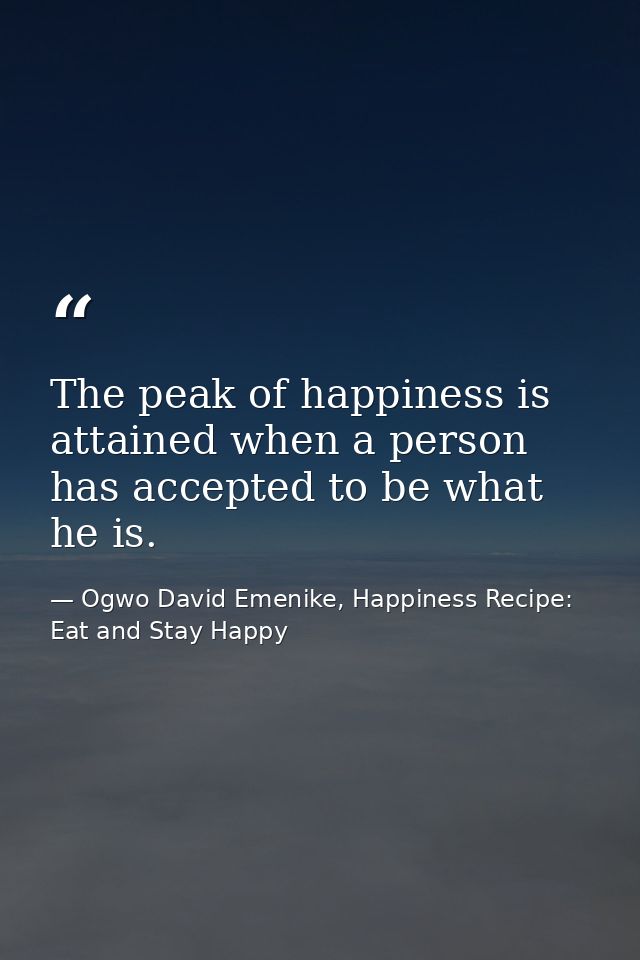 The peak of happiness is attained when a person has accepted to be what he is. — Ogwo David Emenike, Happiness Recipe: Eat and Stay Happy