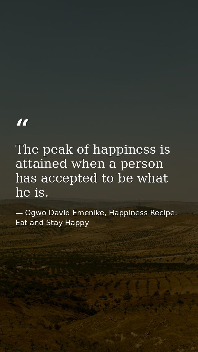 The peak of happiness is attained when a person has accepted to be what he is. — Ogwo David Emenike, Happiness Recipe: Eat and Stay Happy