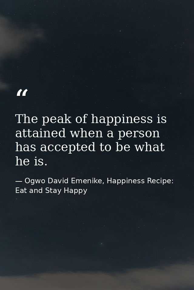 The peak of happiness is attained when a person has accepted to be what he is. — Ogwo David Emenike, Happiness Recipe: Eat and Stay Happy