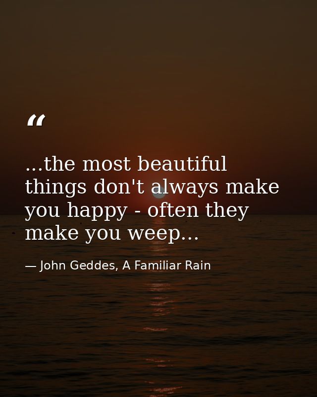 ...the most beautiful things don't always make you happy - often they make you weep... — John Geddes, A Familiar Rain