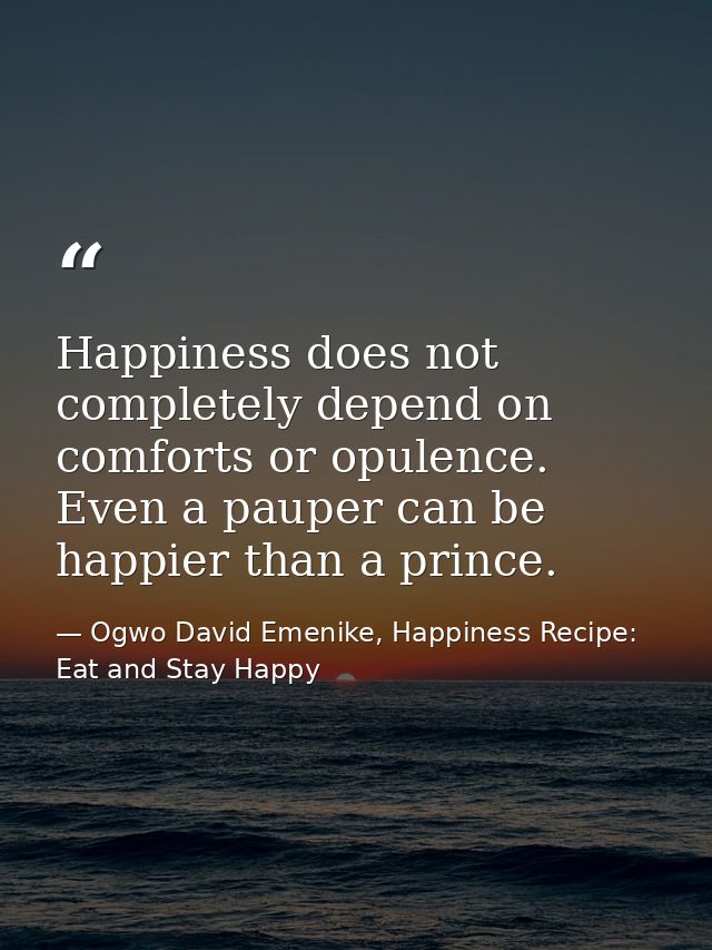Happiness does not completely depend on comforts or opulence. Even a pauper can be happier than a prince. — Ogwo David Emenike, Happiness Recipe: Eat and Stay Happy