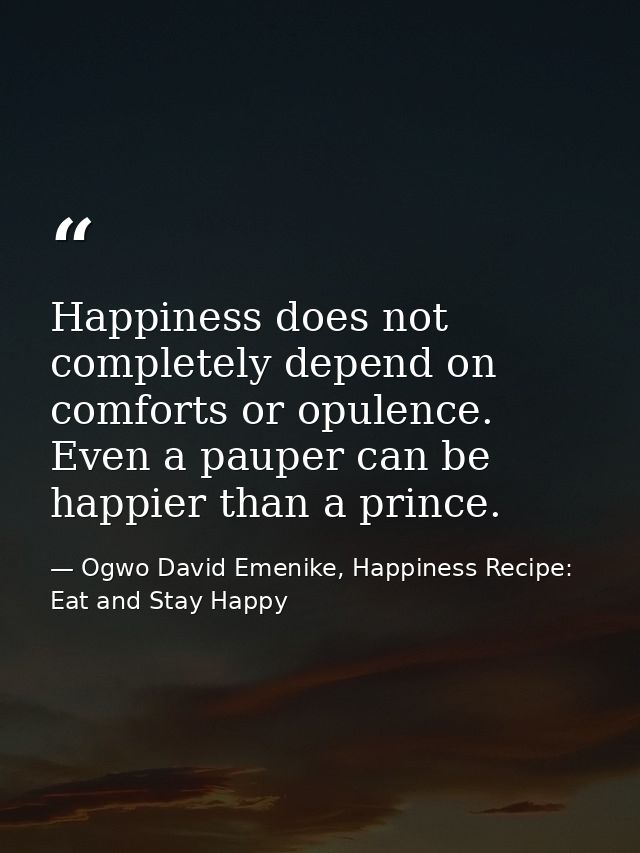 Happiness does not completely depend on comforts or opulence. Even a pauper can be happier than a prince. — Ogwo David Emenike, Happiness Recipe: Eat and Stay Happy