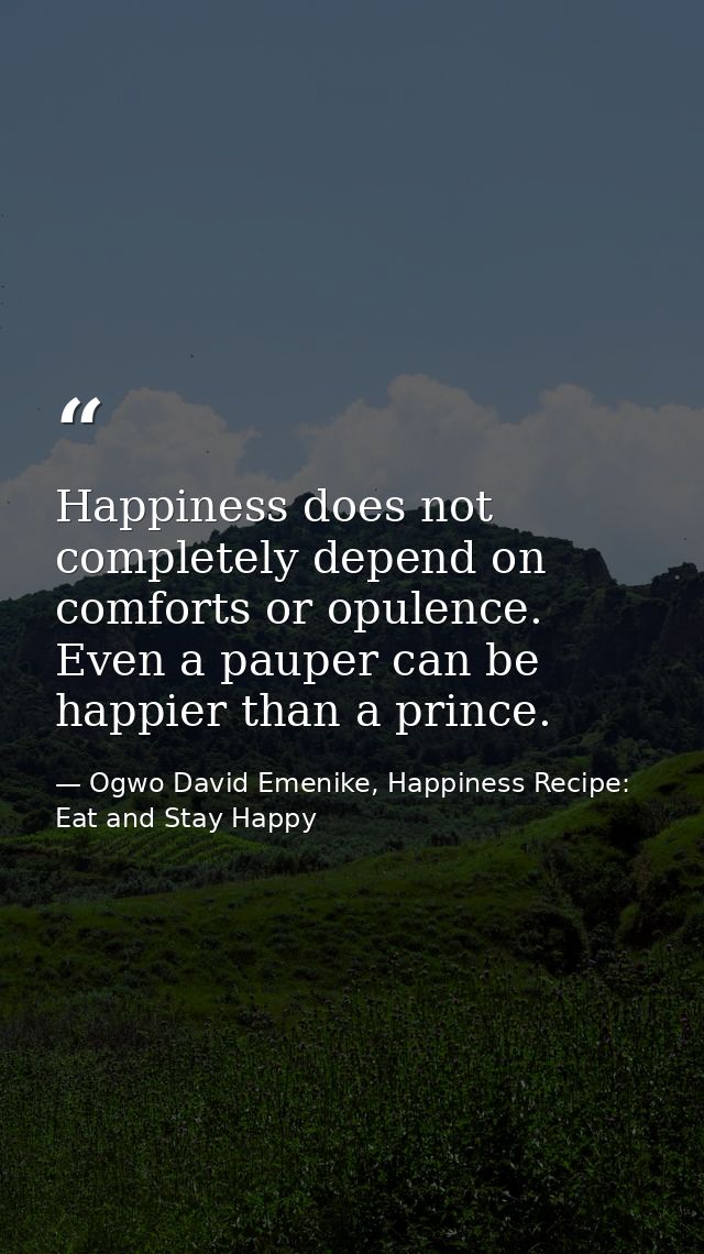 Happiness does not completely depend on comforts or opulence. Even a pauper can be happier than a prince. — Ogwo David Emenike, Happiness Recipe: Eat and Stay Happy