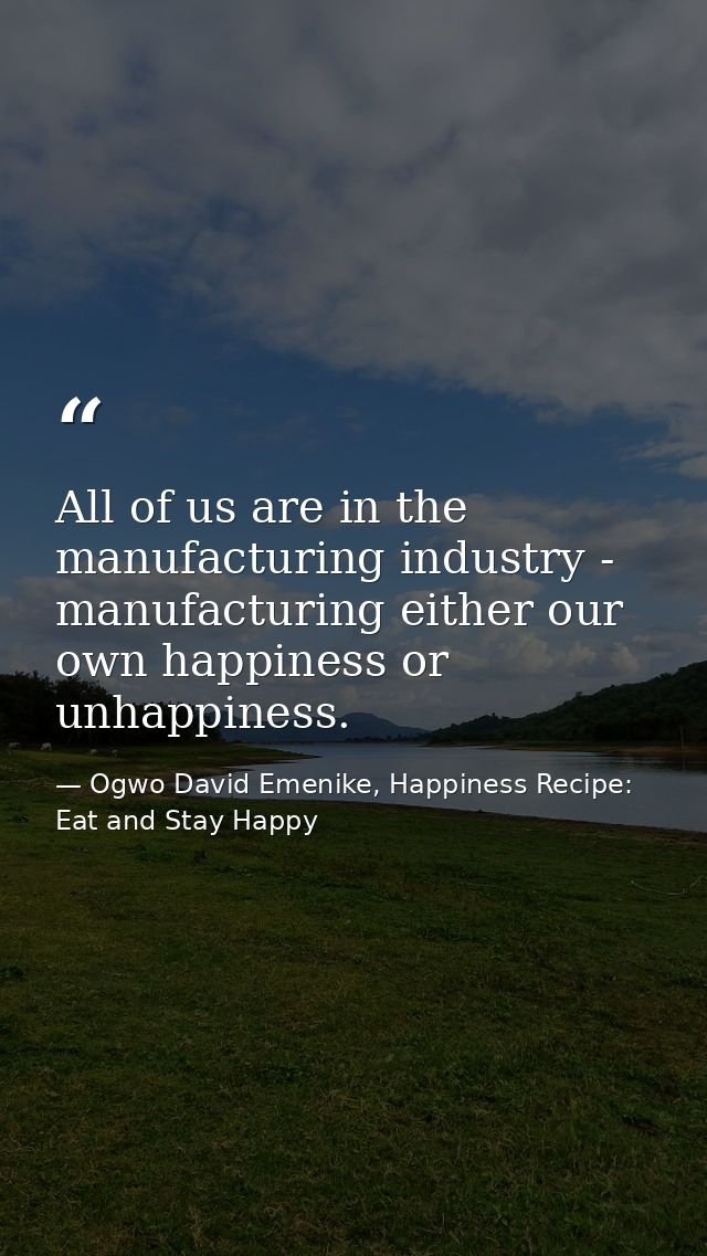 All of us are in the manufacturing industry - manufacturing either our own happiness or unhappiness. — Ogwo David Emenike, Happiness Recipe: Eat and Stay Happy