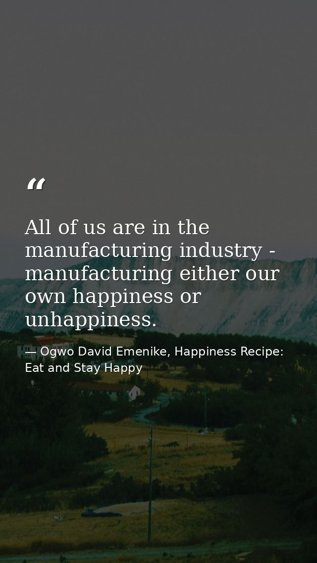 All of us are in the manufacturing industry - manufacturing either our own happiness or unhappiness. — Ogwo David Emenike, Happiness Recipe: Eat and Stay Happy