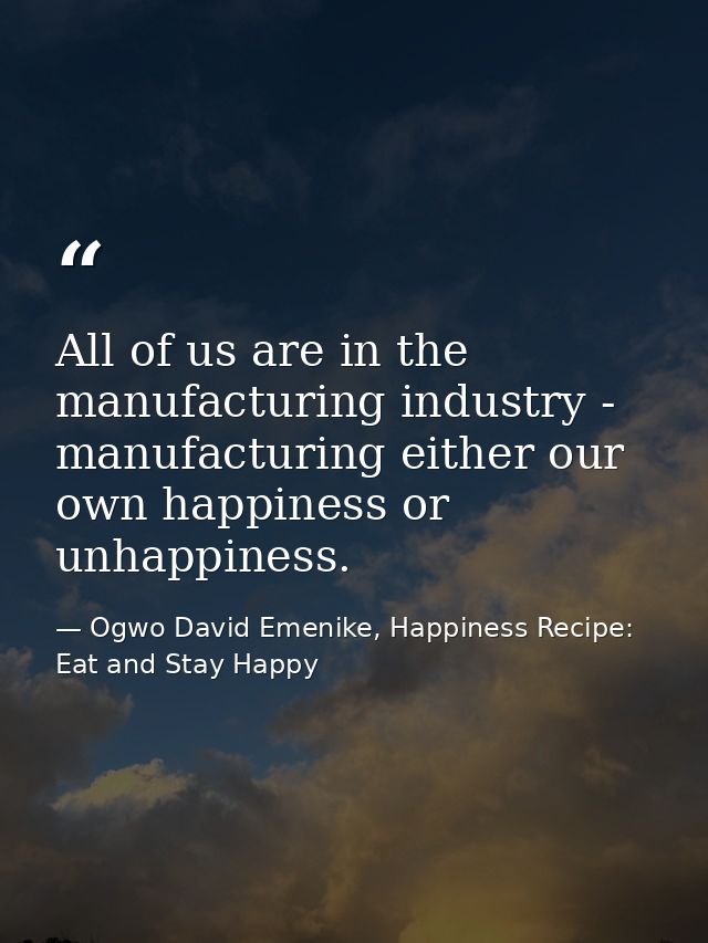 All of us are in the manufacturing industry - manufacturing either our own happiness or unhappiness. — Ogwo David Emenike, Happiness Recipe: Eat and Stay Happy