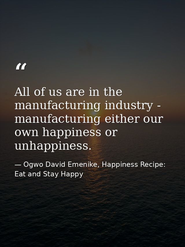 All of us are in the manufacturing industry - manufacturing either our own happiness or unhappiness. — Ogwo David Emenike, Happiness Recipe: Eat and Stay Happy