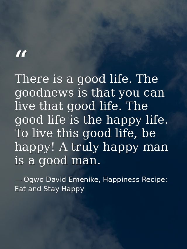 There is a good life. The goodnews is that you can live that good life. The good life is the happy life. To live this go — Ogwo David Emenike, Happiness Recipe: Eat and Stay Happy