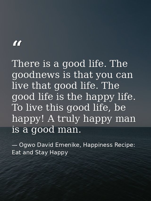 There is a good life. The goodnews is that you can live that good life. The good life is the happy life. To live this go — Ogwo David Emenike, Happiness Recipe: Eat and Stay Happy