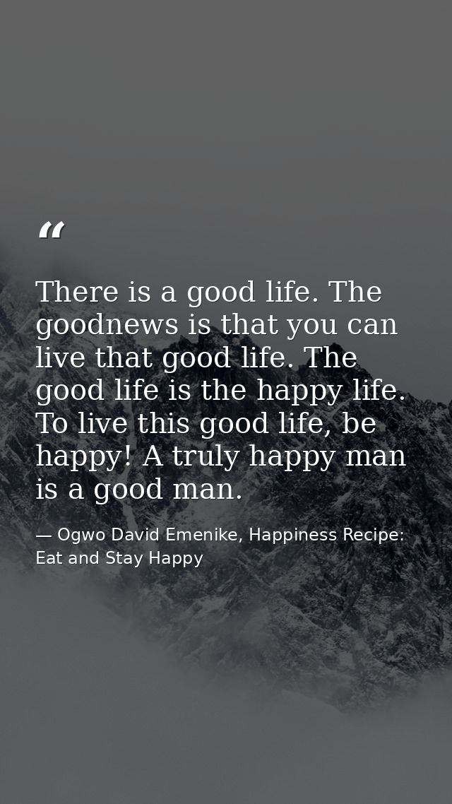 There is a good life. The goodnews is that you can live that good life. The good life is the happy life. To live this go — Ogwo David Emenike, Happiness Recipe: Eat and Stay Happy