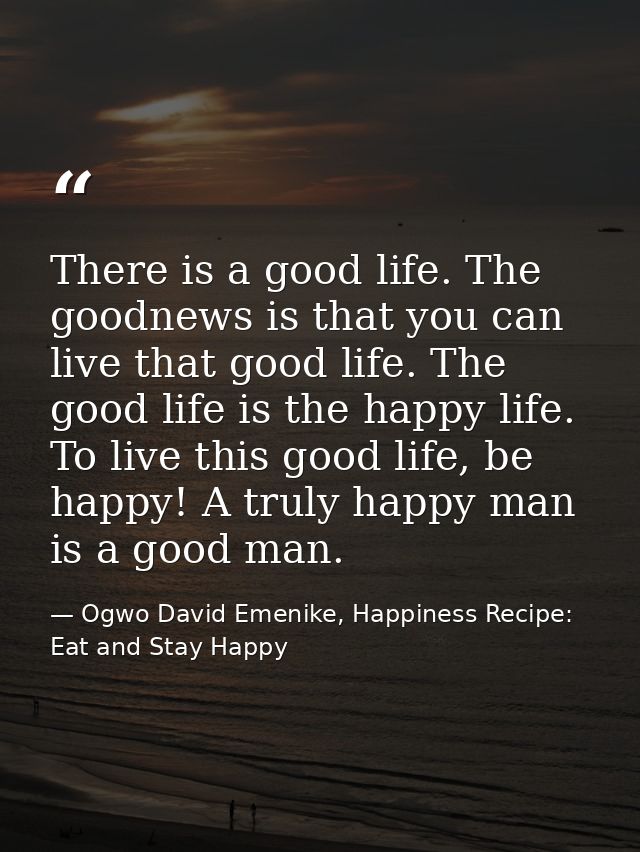 There is a good life. The goodnews is that you can live that good life. The good life is the happy life. To live this go — Ogwo David Emenike, Happiness Recipe: Eat and Stay Happy