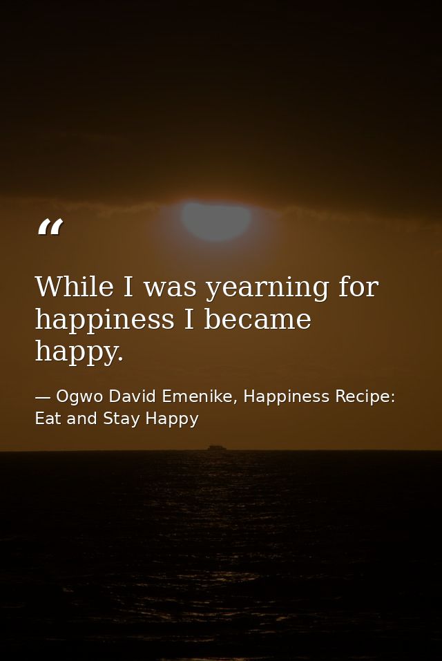 While I was yearning for happiness I became happy. — Ogwo David Emenike, Happiness Recipe: Eat and Stay Happy