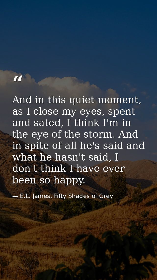 And in this quiet moment, as I close my eyes, spent and sated, I think I'm in the eye of the storm. And in spite of all  — E.L. James, Fifty Shades of Grey