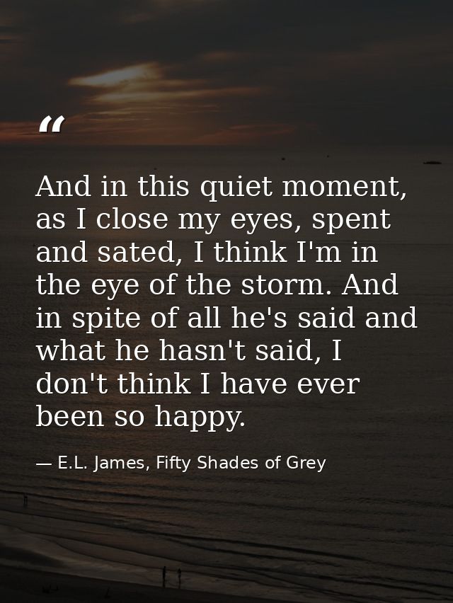And in this quiet moment, as I close my eyes, spent and sated, I think I'm in the eye of the storm. And in spite of all  — E.L. James, Fifty Shades of Grey