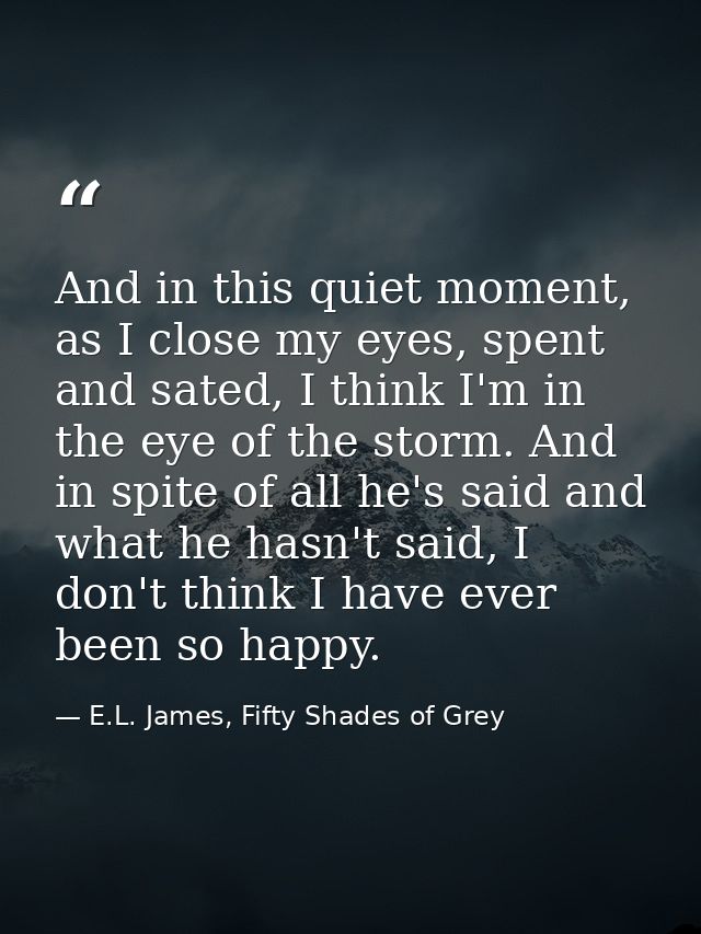 And in this quiet moment, as I close my eyes, spent and sated, I think I'm in the eye of the storm. And in spite of all  — E.L. James, Fifty Shades of Grey