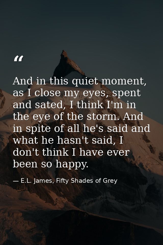 And in this quiet moment, as I close my eyes, spent and sated, I think I'm in the eye of the storm. And in spite of all  — E.L. James, Fifty Shades of Grey