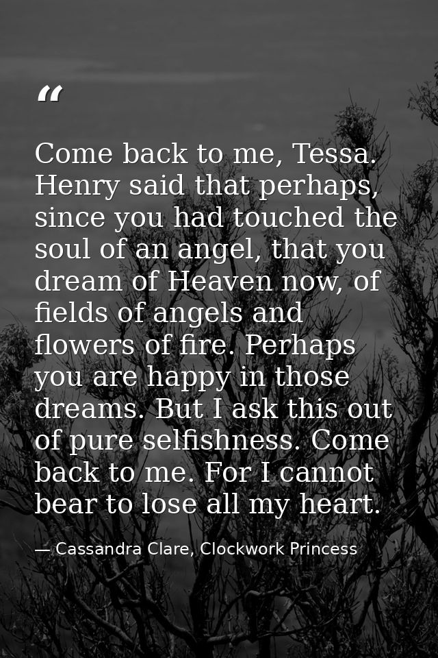 Come back to me, Tessa. Henry said that perhaps, since you had touched the soul of an angel, that you dream of Heaven no — Cassandra Clare, Clockwork Princess