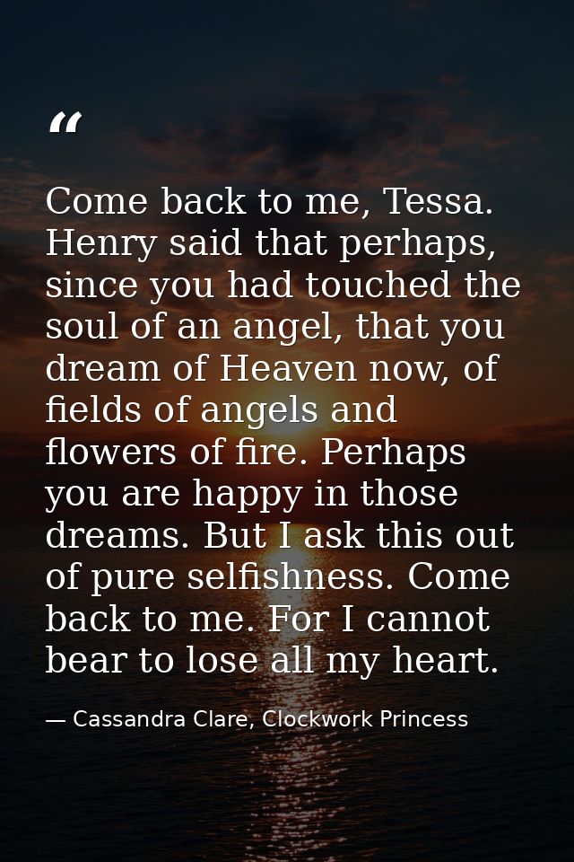 Come back to me, Tessa. Henry said that perhaps, since you had touched the soul of an angel, that you dream of Heaven no — Cassandra Clare, Clockwork Princess