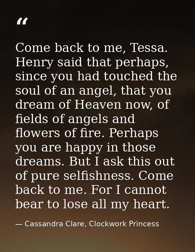 Come back to me, Tessa. Henry said that perhaps, since you had touched the soul of an angel, that you dream of Heaven no — Cassandra Clare, Clockwork Princess