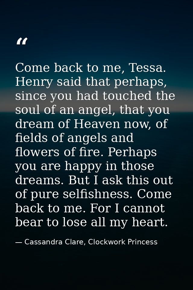 Come back to me, Tessa. Henry said that perhaps, since you had touched the soul of an angel, that you dream of Heaven no — Cassandra Clare, Clockwork Princess