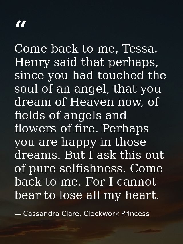 Come back to me, Tessa. Henry said that perhaps, since you had touched the soul of an angel, that you dream of Heaven no — Cassandra Clare, Clockwork Princess