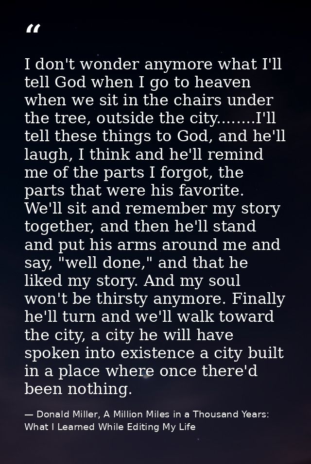 I don't wonder anymore what I'll tell God when I go to heaven when we sit in the chairs under the tree, outside the city — Donald Miller, A Million Miles in a Thousand Years: What I Learned While Editing My Life