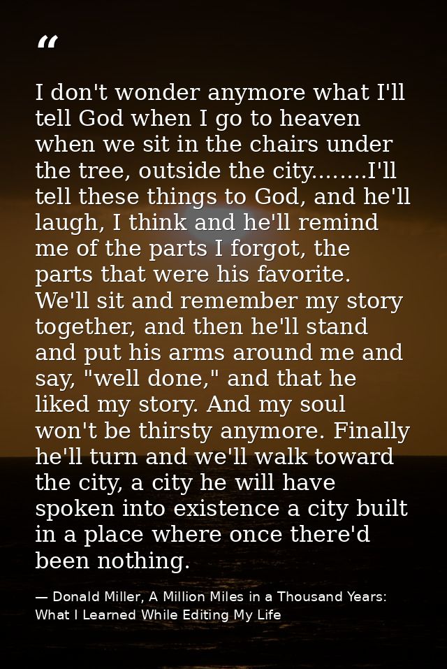 I don't wonder anymore what I'll tell God when I go to heaven when we sit in the chairs under the tree, outside the city — Donald Miller, A Million Miles in a Thousand Years: What I Learned While Editing My Life