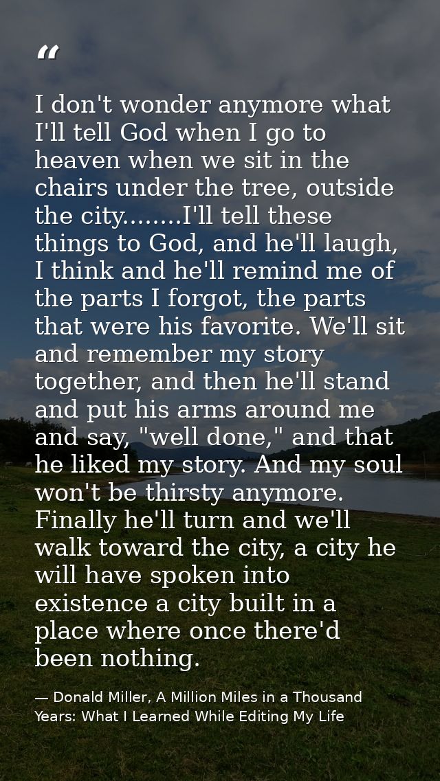 I don't wonder anymore what I'll tell God when I go to heaven when we sit in the chairs under the tree, outside the city — Donald Miller, A Million Miles in a Thousand Years: What I Learned While Editing My Life