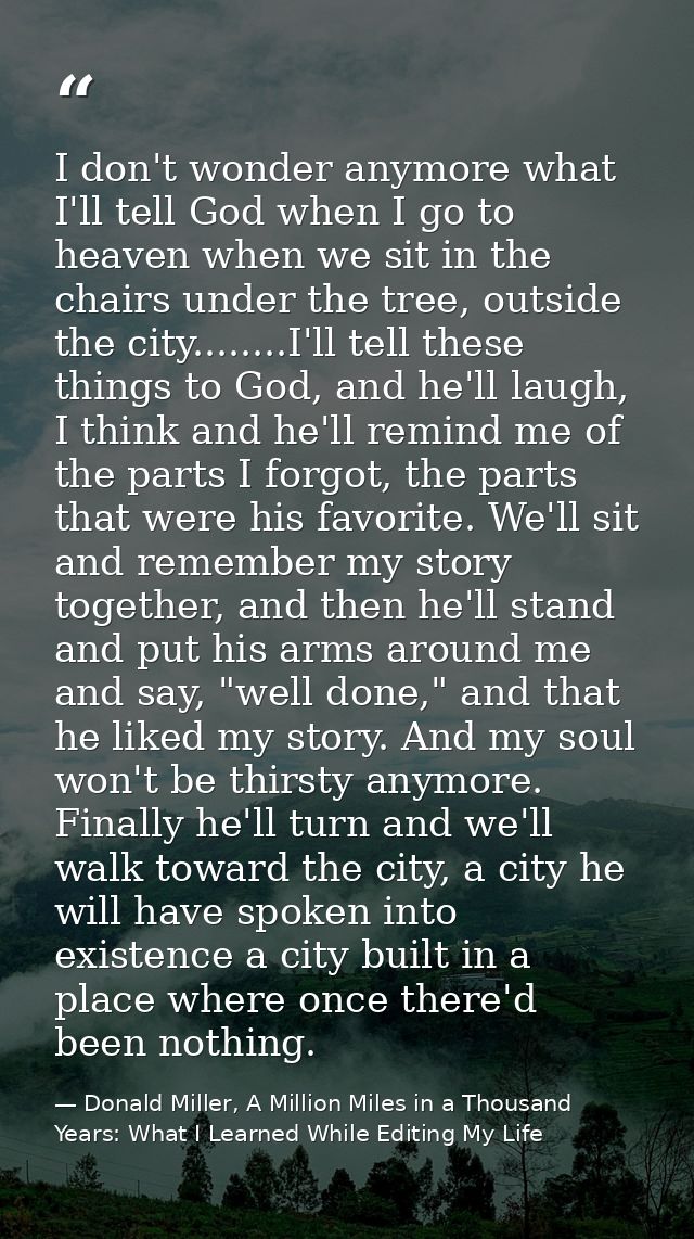 I don't wonder anymore what I'll tell God when I go to heaven when we sit in the chairs under the tree, outside the city — Donald Miller, A Million Miles in a Thousand Years: What I Learned While Editing My Life
