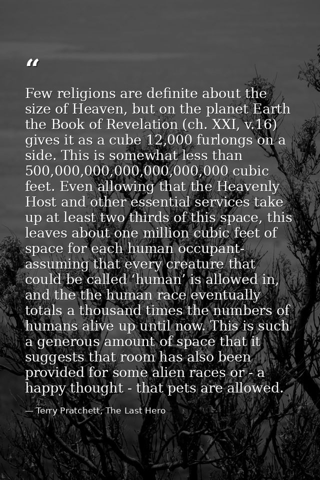 Few religions are definite about the size of Heaven, but on the planet Earth the Book of Revelation (ch. XXI, v.16) give — Terry Pratchett, The Last Hero