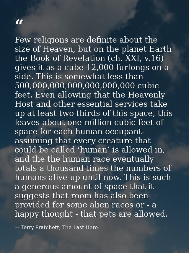 Few religions are definite about the size of Heaven, but on the planet Earth the Book of Revelation (ch. XXI, v.16) give — Terry Pratchett, The Last Hero