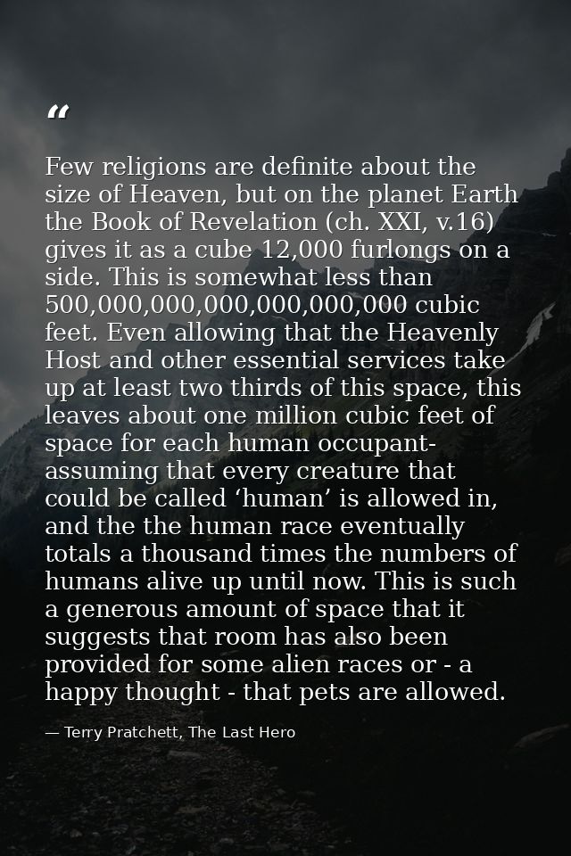 Few religions are definite about the size of Heaven, but on the planet Earth the Book of Revelation (ch. XXI, v.16) give — Terry Pratchett, The Last Hero