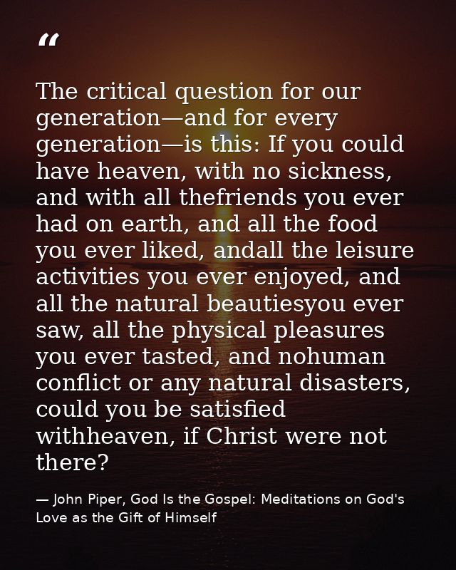 The critical question for our generation—and for every generation—is this: If you could have heaven, with no sickness, a — John Piper, God Is the Gospel: Meditations on God's Love as the Gift of Himself