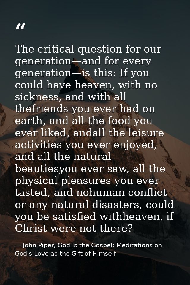 The critical question for our generation—and for every generation—is this: If you could have heaven, with no sickness, a — John Piper, God Is the Gospel: Meditations on God's Love as the Gift of Himself