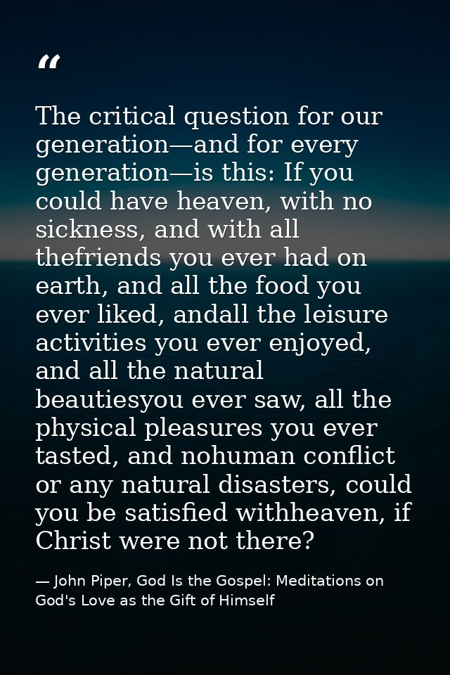 The critical question for our generation—and for every generation—is this: If you could have heaven, with no sickness, a — John Piper, God Is the Gospel: Meditations on God's Love as the Gift of Himself