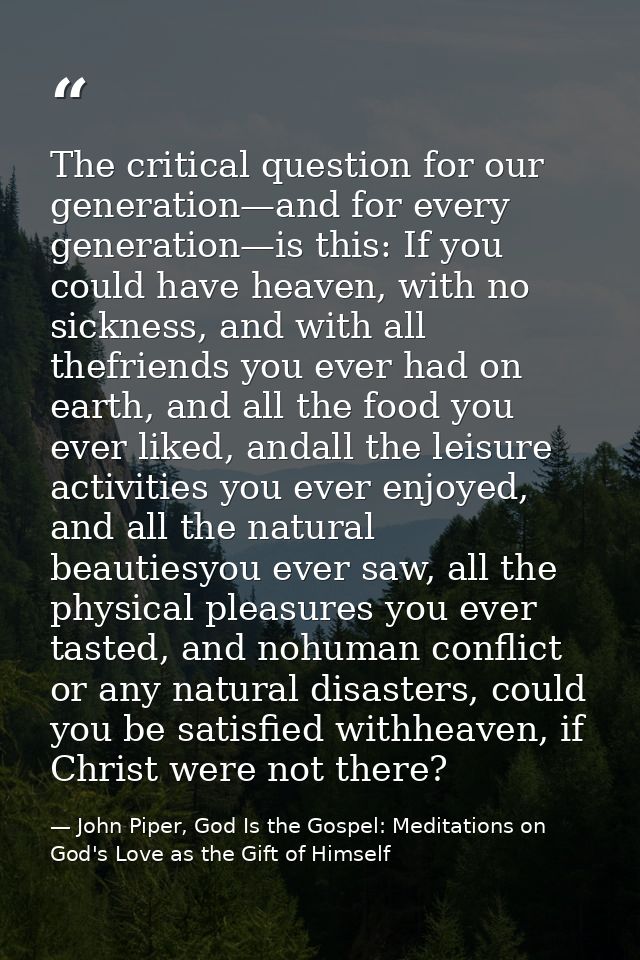 The critical question for our generation—and for every generation—is this: If you could have heaven, with no sickness, a — John Piper, God Is the Gospel: Meditations on God's Love as the Gift of Himself