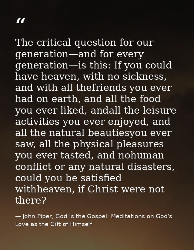 The critical question for our generation—and for every generation—is this: If you could have heaven, with no sickness, a — John Piper, God Is the Gospel: Meditations on God's Love as the Gift of Himself