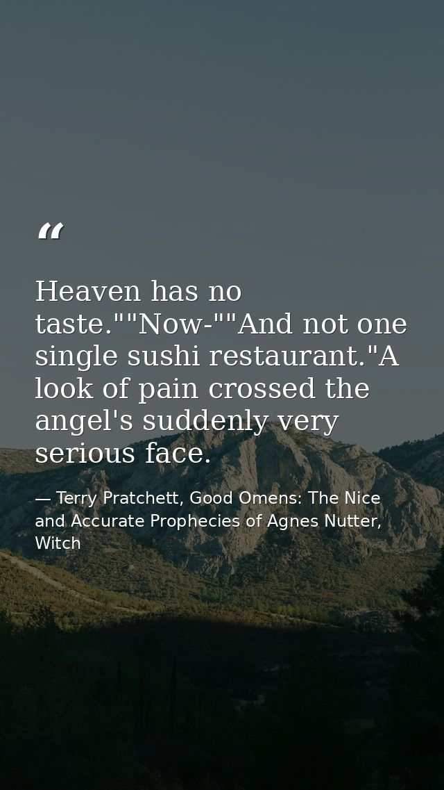 Heaven has no taste.""Now-""And not one single sushi restaurant."A look of pain crossed the angel's suddenly very seriou — Terry Pratchett, Good Omens: The Nice and Accurate Prophecies of Agnes Nutter, Witch