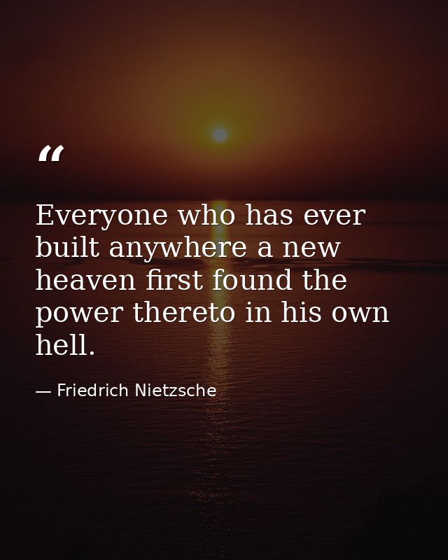 Everyone who has ever built anywhere a new heaven first found the power thereto in his own hell. — Friedrich Nietzsche