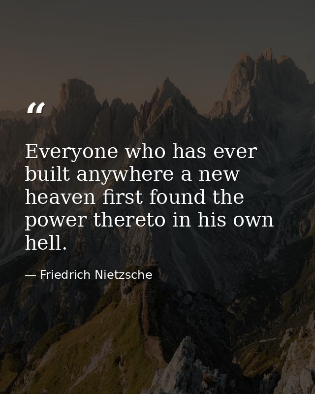 Everyone who has ever built anywhere a new heaven first found the power thereto in his own hell. — Friedrich Nietzsche
