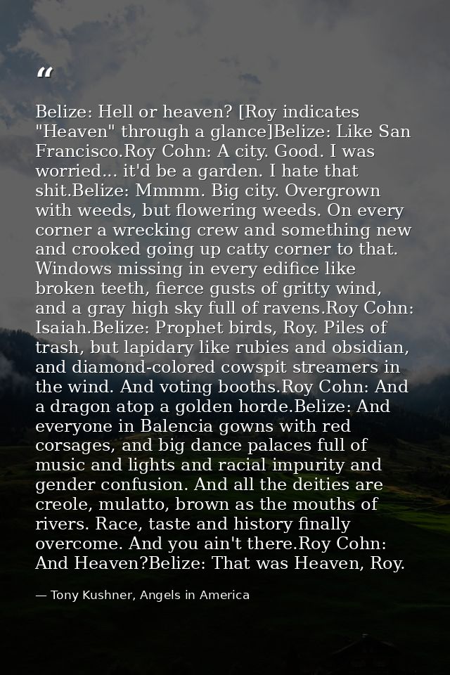 Belize: Hell or heaven? [Roy indicates "Heaven" through a glance]Belize: Like San Francisco.Roy Cohn: A city. Good. I wa — Tony Kushner, Angels in America