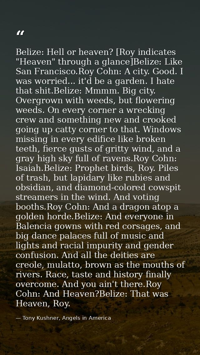 Belize: Hell or heaven? [Roy indicates "Heaven" through a glance]Belize: Like San Francisco.Roy Cohn: A city. Good. I wa — Tony Kushner, Angels in America